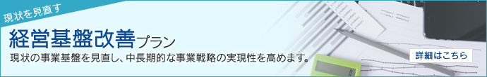 現状を見直す 経営基盤改善プラン 現状の事業基盤を見直し、中長期的な事業戦略の実現性を高めます。