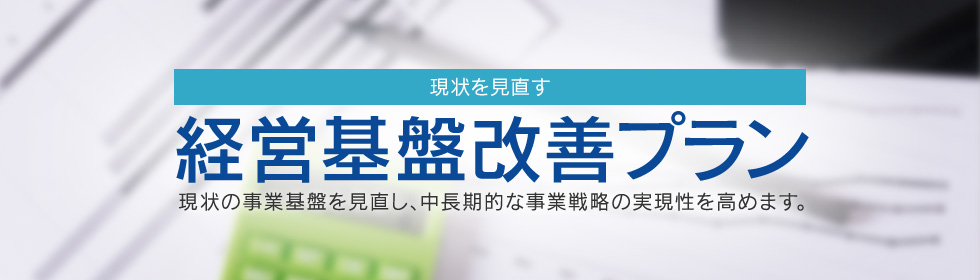 現状を見直す 経営基盤改善プラン 現状の事業基盤を見直し、中長期的な事業戦略の実現性を高めます。